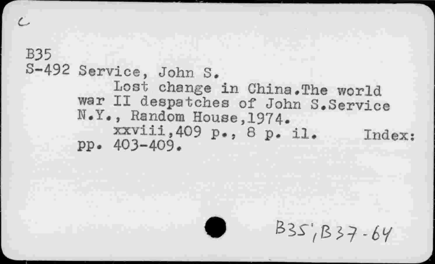 ﻿B35
S-492 Service, John S.
Lost change in China.The world war II despatches of John S.Service N.Y., Random House,1974.
xxviii,4O9 p., 8 p. il. Index: pp. 403-409.
